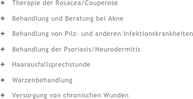 Therapie der Rosacea/CouperoseBehandlung und Beratung bei AkneBehandlung von Pilz- und anderen InfektionskrankheitenBehandlung der Psoriasis/NeurodermitisHaarausfallsprechstundeWarzenbehandlungVersorgung von chronischen Wunden